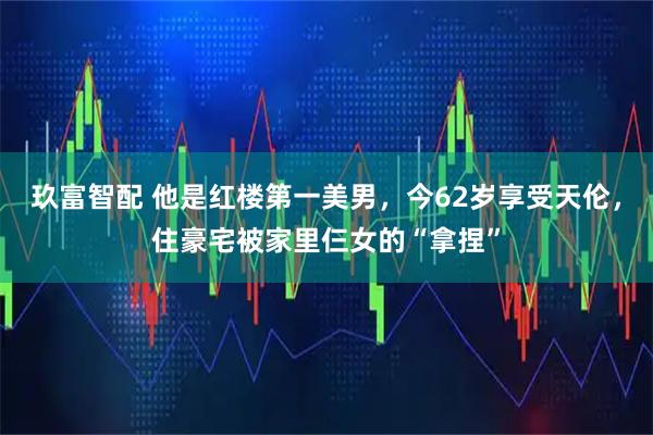 玖富智配 他是红楼第一美男,今62岁享受天伦,住豪宅被家里仨女的“拿捏”