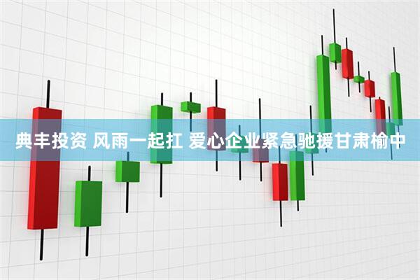 典丰投资 风雨一起扛 爱心企业紧急驰援甘肃榆中