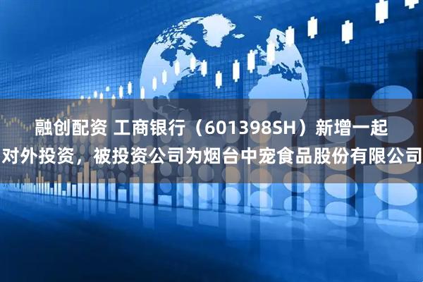 融创配资 工商银行（601398SH）新增一起对外投资，被投资公司为烟台中宠食品股份有限公司