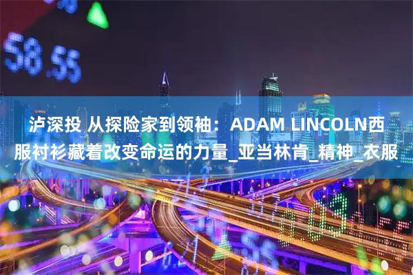 泸深投 从探险家到领袖:ADAM LINCOLN西服衬衫藏着改变命运的力量_亚当林肯_精神_衣服