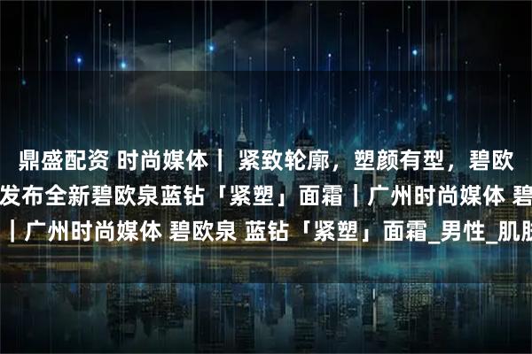 鼎盛配资 时尚媒体| 紧致轮廓,塑颜有型,碧欧泉男士迎40周年盛典:发布全新碧欧泉蓝钻「紧塑」面霜|广州时尚媒体 碧欧泉 蓝钻「紧塑」面霜_男性_肌肤_下颚