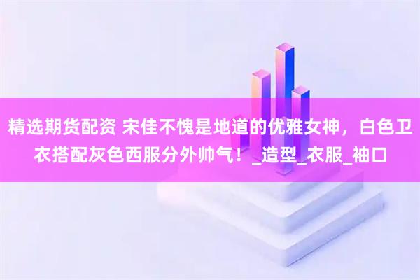 精选期货配资 宋佳不愧是地道的优雅女神,白色卫衣搭配灰色西服分外帅气!_造型_衣服_袖口