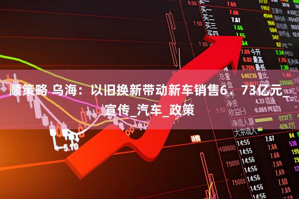 顺策略 乌海:以旧换新带动新车销售6.73亿元_宣传_汽车_政策