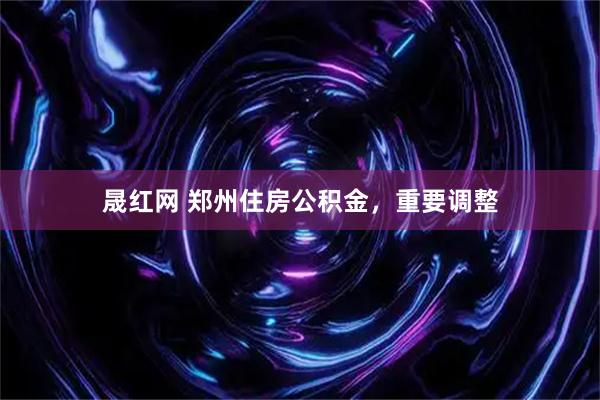 晟红网 郑州住房公积金，重要调整