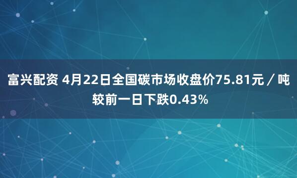 富兴配资 4月22日全国碳市场收盘价75.81元／吨 较前一日下跌0.43%
