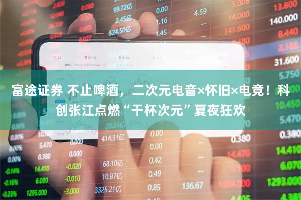 富途证券 不止啤酒，二次元电音×怀旧×电竞！科创张江点燃“干杯次元”夏夜狂欢