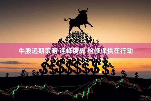 牛股远期策略 迎峰度夏 检修保供在行动