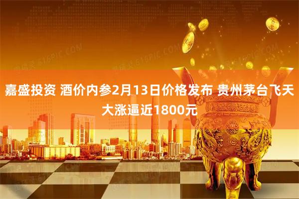 嘉盛投资 酒价内参2月13日价格发布 贵州茅台飞天大涨逼近1800元