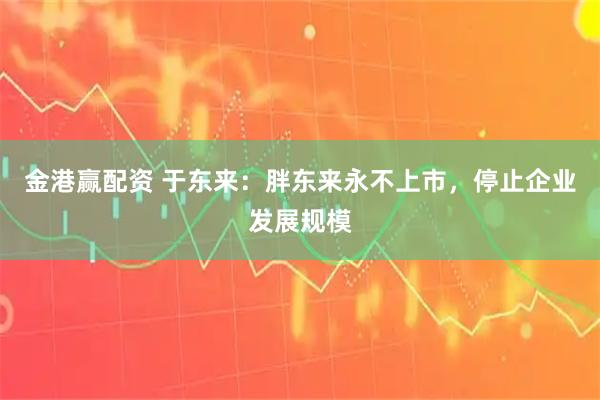 金港赢配资 于东来：胖东来永不上市，停止企业发展规模