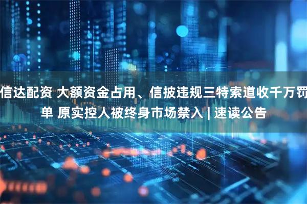 信达配资 大额资金占用、信披违规三特索道收千万罚单 原实控人被终身市场禁入 | 速读公告