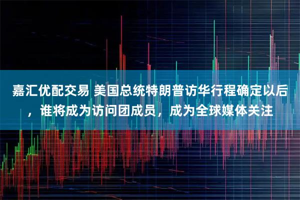 嘉汇优配交易 美国总统特朗普访华行程确定以后，谁将成为访问团成员，成为全球媒体关注
