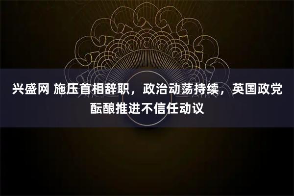 兴盛网 施压首相辞职，政治动荡持续，英国政党酝酿推进不信任动议