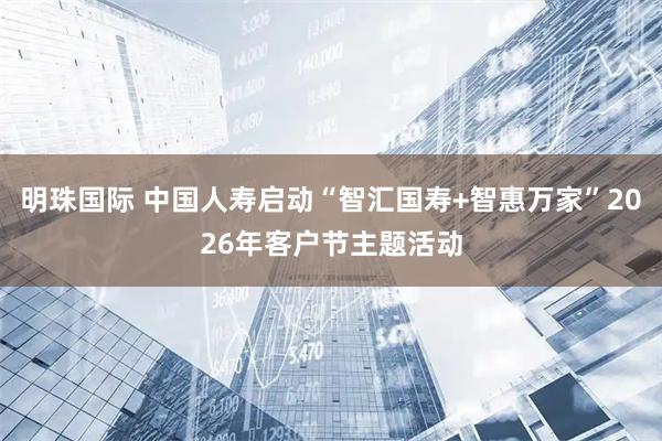 明珠国际 中国人寿启动“智汇国寿+智惠万家”2026年客户节主题活动