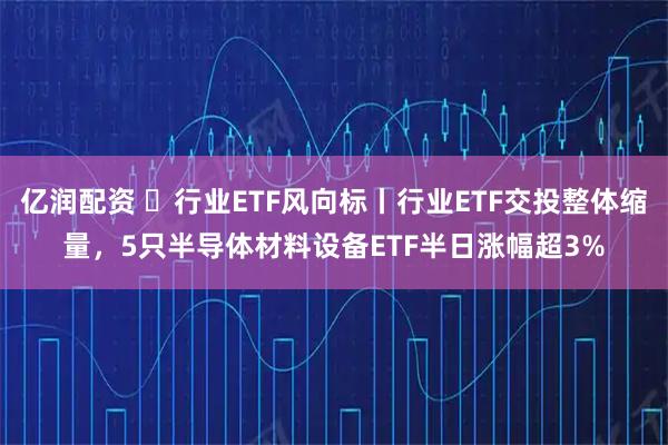 亿润配资 行业ETF风向标丨行业ETF交投整体缩量,5只半导体材料设备ETF半日涨幅超3%