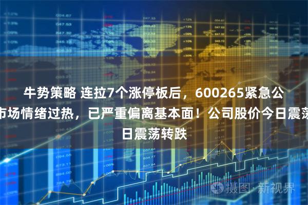 牛势策略 连拉7个涨停板后,600265紧急公告:市场情绪过热,已严重偏离基本面!公司股价今日震荡转跌