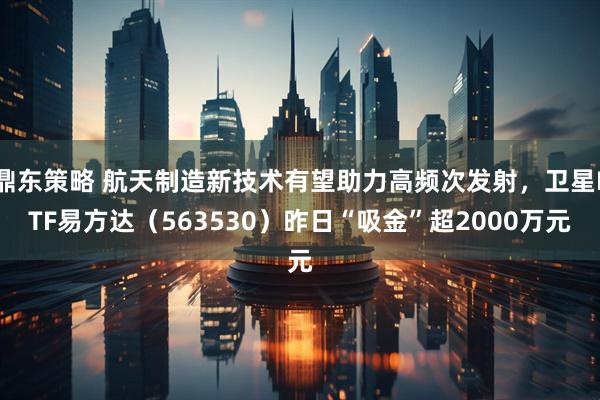 鼎东策略 航天制造新技术有望助力高频次发射，卫星ETF易方达（563530）昨日“吸金”超2000万元