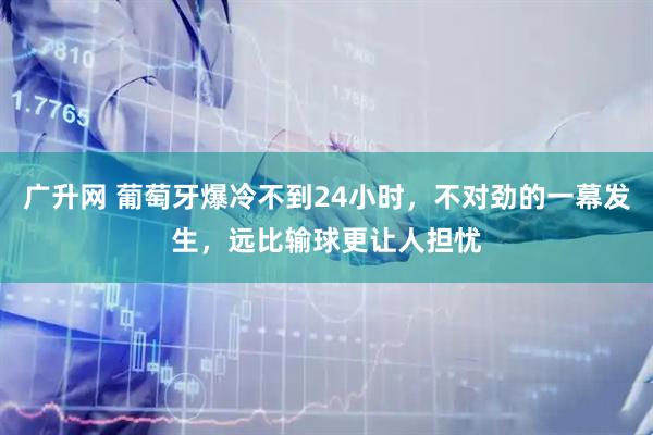 广升网 葡萄牙爆冷不到24小时,不对劲的一幕发生,远比输球更让人担忧