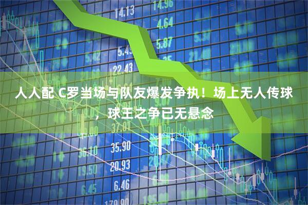 人人配 C罗当场与队友爆发争执！场上无人传球，球王之争已无悬念