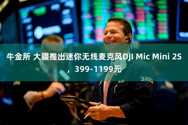 牛金所 大疆推出迷你无线麦克风DJI Mic Mini 2S,399-1199元