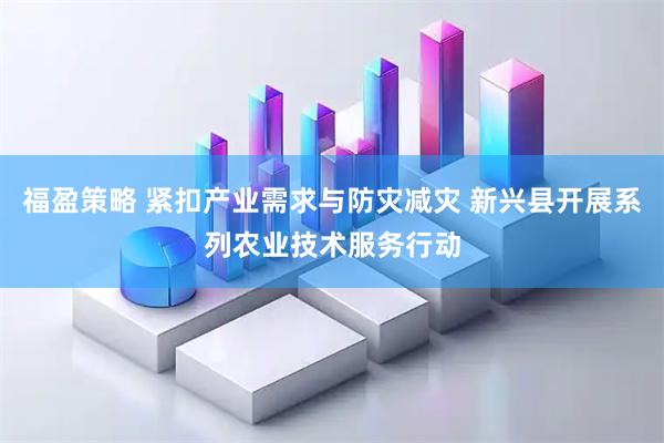 福盈策略 紧扣产业需求与防灾减灾 新兴县开展系列农业技术服务行动
