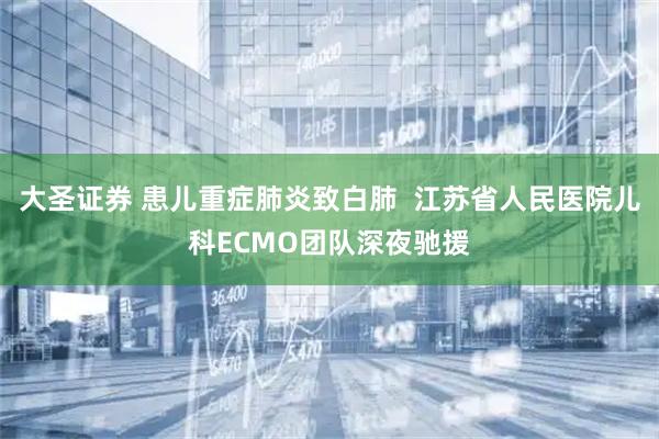大圣证券 患儿重症肺炎致白肺  江苏省人民医院儿科ECMO团队深夜驰援