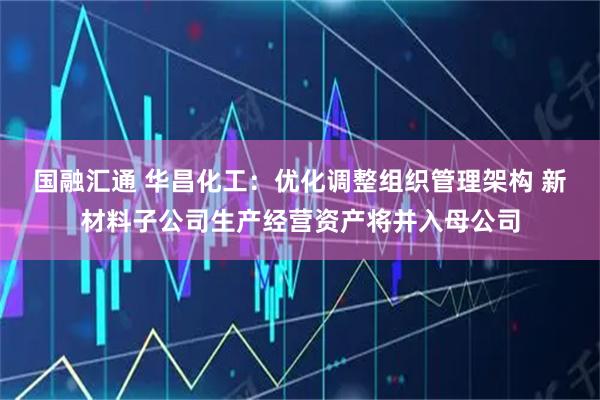 国融汇通 华昌化工:优化调整组织管理架构 新材料子公司生产经营资产将并入母公司