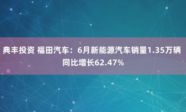 典丰投资 福田汽车：6月新能源汽车销量1.35万辆 同比增长62.47%