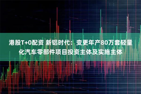港股T+0配资 新铝时代：变更年产80万套轻量化汽车零部件项目投资主体及实施主体