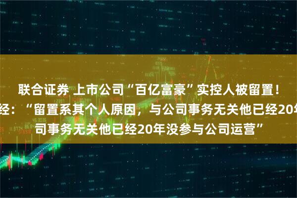 联合证券 上市公司“百亿富豪”实控人被留置！董事长独家回应每经：“留置系其个人原因，与公司事务无关他已经20年没参与公司运营”